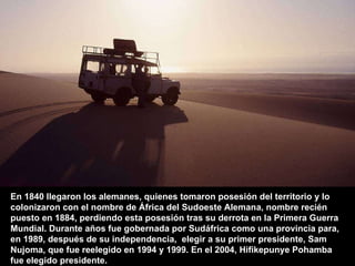 En 1840 llegaron los alemanes, quienes tomaron posesión del territorio y lo colonizaron con el nombre de África del Sudoeste Alemana, nombre recién puesto en 1884, perdiendo esta posesión tras su derrota en la Primera Guerra Mundial. Durante años fue gobernada por Sudáfrica como una provincia para,  en 1989, después de su independencia,  elegir a su primer presidente, Sam Nujoma, que fue reelegido en 1994 y 1999. En el 2004, Hifikepunye Pohamba fue elegido presidente. 