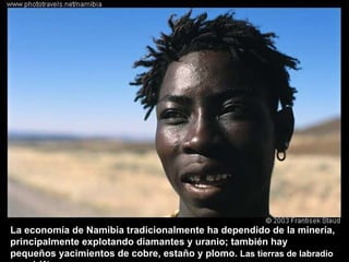 La economía de Namibia tradicionalmente ha dependido de la minería, principalmente explotando diamantes y uranio; también hay pequeños yacimientos de cobre, estaño y plomo.  Las tierras de labradío son el 1%. 