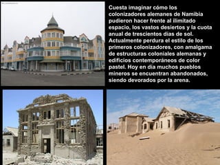 Cuesta imaginar cómo los colonizadores alemanes de Namibia pudieron hacer frente al ilimitado espacio, los vastos desiertos y la cuota anual de trescientos días de sol. Actualmente perdura el estilo de los primeros colonizadores, con amalgama de estructuras coloniales alemanas y edificios contemporáneos de color pastel. Hoy en día muchos pueblos mineros se encuentran abandonados,  siendo devorados por la arena. 