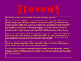 The Namibian economy rests on four pillars :  mining, agriculture, fishery and tourism . Mining generates about one third of the gross domestic product and the biggest portion of the income in foreign currency .  Namibia is very rich in natural resources with some minerals occurring exclusively under Namibian soil .  Out of a great variety of minerals, mainly diamonds, uranium, gold, silver, zinc, copper, lead, tin, marble and granite as well as semi - precious stones are being mined .  Almost half of the revenue brought in from the export of mining products comes from diamonds alone .  The company Namdeb  -  which partially belongs to the government as well as the South African De Beers group  -  runs big mining operations in Oranjemund and in Elizabeth Bay near Lüderitz and produces over a million carats of diamonds annually .  The second-most important economic sector is agriculture. It only generates a small part of the GDP, but more than half of all the jobs are to be found in agriculture: characterised by poor wages. The approximate 4000 farms belong mostly to white farmers who farm cattle and sheep extensively and export the meat to South Africa. Some farms are successfully producing ostrich meat, mainly for export. Due to the arid conditions in most parts of the country, crop-farming is found mainly in the Otavi/Tsumeb region, near Mariental at the Hardap Dam and - as subsistence farming - in the former Ovamboland region around Oshakati, where mainly millet and maize are being cultivated. The tourism sector also registers a considerable growth rate since the Namibian independence .  The annual number of visitors is nearing the one - million mark .  A third of the visitors come from South Africa .  The Germans hold the second place, followed by the British, Italians and French .  Part of the state revenue from tourism flows into nature conservation . Economy 