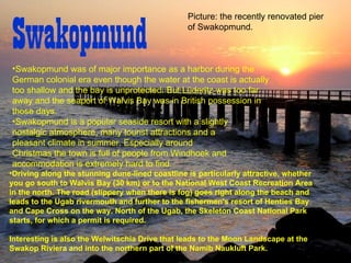 Swakopmund  Swakopmund was of major importance as a harbor during the German colonial era even though the water at the coast is actually too shallow and the bay is unprotected .  But Lüderitz was too far away and the seaport of Walvis Bay was in British possession in those days .   Swakopmund is a popular seaside resort with a slightly nostalgic atmosphere, many tourist attractions and a pleasant climate in summer .  Especially around Christmas the town is full of people from Windhoek and accommodation is extremely hard to find .   Driving along the stunning dune - lined coastline is particularly attractive, whether you go south to Walvis Bay  ( 30 km )  or to the National West Coast Recreation Area in the north .  The road  ( slippery when there is fog )  goes right along the beach and leads to the Ugab rivermouth and further to the fishermen's resort of Henties Bay and Cape Cross on the way .  North of the Ugab, the Skeleton Coast National Park starts, for which a permit is required . Interesting is also the Welwitschia Drive that leads to the Moon Landscape at the Swakop Riviera and into the northern part of the Namib Naukluft Park.  Picture: the recently renovated pier of Swakopmund.  