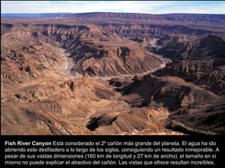 Fish River Canyon Está considerado el 2º cañón más grande del planeta. El agua ha ido
abriendo este desfiladero a lo largo de los siglos, consiguiendo un resultado inmejorable. A
pesar de sus vastas dimensiones (160 km de longitud y 27 km de ancho), el tamaño en sí
mismo no puede explicar el atractivo del cañón. Las vistas que ofrece resultan increíbles.
 