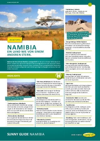 www.sunnycars.de
SUNNY GUIDE NAMIBIA
HIGHLIGHTS
REISETIPPSREISETIPPS
u    Gathemannhaus, Windhoek:
Das aus drei Häusern bestehende nostalgi-
sche Ensemble ist eine der wenigen Erinne-
rungen an die Kolonialzeit an der Indepen-
dence Ave und zählt damit zu den Namibia
Sehenswürdigkeiten.
u    Christuskirche, Windhoek:
Eine neugotische Backsteinkirche in Afrika?
Die Christuskirche bringt einen Hauch wil-
helminischer Strenge in Windhoeks post-
moderne Silhouette.
u    Alte Feste, Windhoek: Wo Windhoeks
Karriere als Hauptstadt der Kolonie begann,
erinnert heute ein Museum an die ältere
und jüngere Geschichte Namibias.
u    Sossusvlei: Geschwungene Sandberge
bis zum Horizont – sie gehören zu den
höchsten Sterndünen der Welt (375 m).
u    Naukluft-Gebirge:
Die Gebirgsoase im Wüstenland zählt zu
den Namibia Highlights – die Klüfte und
Bäche nähren üppige Flora, Antilopen, Ze-
bras, Leoparden und eine reiche Vogelwelt.
u    Köcherbaumwald:
Aloen als Scherenschnitte vor dem Sonnen-
untergang – dieses Bild von den eleganten
Köcherbäumen zählt zu den charakteristi-
schen Motiven Namibias.
u    Felsenkirche, Lüderitz:
Kolonialarchitektur an unwirtlichem Ort
erinnert an „Deutsch-Südwest“.
Machen Sie Ihren Urlaub Namibia unvergesslich! Ein Besuch im Etosha Nationalpark ist
Pflicht. Erfahren Sie welche der Namibia Sehenswürdigkeiten Sie nicht verpassen sollten.
Traumhafte Landschaften erwarten Ihnen und bieten Ihnen unvergleichliche Fotomotive.
Erkunden Sie dieses aufregende Land mit dem günstigen Leihwagen von Sunny Cars und
erleben Sie mehr!
NAMIBIAEIN LAND WIE VON EINEM
ANDEREN STERN.
Fish River Canyon: Eine der größten Schluchten
der Welt, tief in Namibias Süden.
u    Goerkehaus, Lüderitz:
Jugendstil in Afrika – Glasfenster mit
Flamingos, Erker, edles Mobiliar.
u    Erongo-Gebirge / White Elephant:
Bizarre Erosionsskulpturen, geheimnisvol-
le Felsbilder und wunderschöne Gebirgs-
landschaft – ein landschaftliches Namibia
Hightlight.
u    Bahnhof, Swakopmund:
Luxus im wilhelminischen Bahnhof:
Wo früher Dampflokomotiven schnauften,
logieren und speisen heute Geschäftsleute
und Touristen.
u    Altes Amtsgericht, Swakopmund:
Ein Juwel deutscher Kolonialarchitektur
unter afrikanischer Sonne – eine Namibia
Sehenswürdigkeit, die Sie nicht verpassen
sollten.
u    Museum, Swakopmund:
Eine Apotheke von 1900, Ochsenkarren,
Himba-Schmuck und Mineralien sind unter
den vielen Exponaten.
u    Cape Cross:
Zehntausende Robben auf schwarz glänzen-
dem Fels und in der Gischt des Atlantiks –
es brüllt, jault, bellt und stinkt. Nicht weit
entfernt steht das 1486 errichtete Stein-
kreuz des portugiesischen Seefahrers
Diogo Cão.
u    Versteinerter Wald: Zwischen den
versteinerten Stämmen wurzelt der Pflan-
zen-Methusalem Welwitschia Mirabilis.
u    Twyfelfontein:
Eine Bildgalerie auf Fels: Antilopen und Gi-
raffen, Löwen und Rhinos, Punktmuster
und Linien stehen als Weltkulturerbe unter
UNESCO-Schutz. Eine der Top Namibia Se-
henswürdigkeiten.
u    Brandberg: Noch mehr Felsbildkunst, dar-
unter die legendäre „Weiße Dame“, eine ge-
heimnisvolle Gestalt mit weißem Oberkör-
per, bewaffnet zur Jagd.
1
Kolmanskop, Lüderitz: Geisterstadt der
Diamantenschürfer. Die Wüste dringt durch
Fenster und Türen, doch die Kegelbahn
mutet noch fast wie neu an.
 