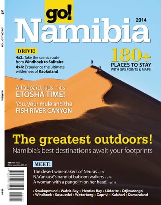 2014
Namibia
2014
SPECIALEDITIONNAMIBIA
R45 (VAT incl.)
Other countries R39.47
The greatest outdoors!
Namibia’s best destinations await your footprints
WITH GPS POINTS & MAPS
180+PLACES TO STAY
Swakopmund Walvis Bay Henties Bay Lüderitz Otjiwarongo
Windhoek Sossusvlei Waterberg Caprivi Kalahari Damaraland
MEET!
The desert winemakers of Neuras – p72
N/a’ankusê’s band of baboon walkers – p76
A woman with a pangolin on her head! – p118
DRIVE!
4x2: Take the scenic route
from Windhoek to Solitaire
4x4: Experience the ultimate
wilderness of Kaokoland
All aboard, kids – it’s
ETOSHATIME!
You, your mule and the
FISH RIVER CANYON
 