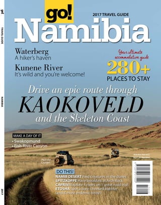2017
Namibia
2017 TRAVEL GUIDE
TRAVELGUIDENAMIBIA
280+PLACES TO STAY
RSA R55 (Vat incl.)
N$57,50 (Namibia)
Drive an epic route through
Waterberg
A hiker’s haven
KAOKOVELD
Kunene River
It’s wild and you’re welcome!
• Swakopmund
• Fish River Canyon
DO THIS!
NAMIB DESERT Find creatures in the dunes
SPITZKOPPE Have breakfast at Arch Rock
CAPRIVI Explore 4 rivers on 1 great road trip!
ETOSHA Spot a bare-cheeked babbler
(and 8 more endemic birds!)
MAKE A DAY OF IT
and the Skeleton Coast
Pack the
Cruiser!
 