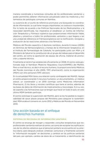 CENtRO DE INFORMACIÓN tERAPÉUtICA y FARMACOVIgILANCIA. NAMIBIA
manera coordinada a numerosas consultas de los profesionales sanitarios y
poder permitirles obtener información actualizada sobre las medicinas y tra-
tamientos de patologías comunes en Namibia.
La ausencia de un punto de referencia promueve una búsqueda no coordina-
da de información, la cual tiene riesgos importantes, es costosa e insostenible.
Por lo tanto de acuerdo a las Políticas Nacionales de los Medicamentos y la
necesidad identificada, fue imperativo el establecer un Centro de Informa-
ción terapéutica y Fármaco vigilancia que proporcionara información fiable,
objetiva y proactiva a todos los profesionales sanitarios y que llegara a ser
una unidad de referencia en Fármacovigilancia con la notificación, recogida y
evaluación de las reacciones adversas a los fármacos.
Médicos del Mundo capacitó a 2 doctores namibios, durante 6 meses (2006)
en términos de fármacovigilancia y manejo de la información terapéutica, en
el Instituto de Farmacología de Cataluña, ha participado junto con MSH y el
Ministerio de Salud en la constitución de un grupo de trabajo para el desarrollo
del centro, así como la aportación de equipo de oficina, material de promo-
ción y soporte técnico.
Finalmente el centro fue establecido oficialmente en 2008. El centro está ges-
tionado bajo el Namibian Medicine Regulatory Council(NMRC) del MoHSS.
Pero a nivel técnico, es decir el recurso humano, lo proporciona tanto Médicos
del Mundo (conmigo el año 2009, tIPC pharmacist), como la organización
(MSH) con otro personal (tIPC advisor).
En la actualidad MSH tiene una relación como contraparte del MoHSS. Apoya
al centro proporcionando 1) recursos humanos: un documentalista, un médico
asesor, un coordinador y en 2010 conmigo como Medicines Information
Pharmacist, 2) los libros y revistas científicas que tiene el centro, además de
las bases de datos de información de medicamentos y toxicología. 3) A su vez,
da soporte a las formaciones que se tengan que hacer en todo el país; en esto
último MDM también participa.
El centro está bajo la supervisión del MoHSS, pero se les ha pedido la respon-
sabilidad de sacar plazas propias del Ministerio para asegurar la sostenibili-
dad. MSH acaba el convenio en Junio 2012 y Médicos del Mundo en Noviembre
2010.


Una acción basada en el enfoque
de derechos humanos
SISTEMAS DE RECOGIDA DE INFORMACIÓN SANITARIA:
El centro se encarga de recoger y responder, consultas terapéuticas que los-
profesionales sanitarios realizan al centro, así como de recopilar las notificacio-
nes de los efectos adversos que el personal sanitario se encuentra en su prác-
tica diaria, para después analizar, sintetizar, comunicar y finalmente convertir
la “información recogida” en decisiones y cambios en las políticas sanitarias
del país; por ejemplo, cambio de dosis de un tratamiento, o identificación de
                                                                                10
 