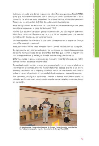 CENtRO DE INFORMACIÓN tERAPÉUtICA y FARMACOVIgILANCIA. NAMIBIA
Además, en cada una de las regiones se identificó una persona focal (TIPC)
para que estuviera en contacto con el centro, y a su vez colaborara en la dise-
minación de información y materiales de promoción con el resto de personas
focales de los diferentes distritos de cada una de las regiones.
Este trabajo en red está todavía sin consolidar en varias de las regiones, pero
consideramos que es la base del éxito del tIPC.
Puesto que estamos ubicados geográficamente en una sola región, debemos
identificar personas influyentes en cada una de las regiones para que ejerzan
la motivación diaria a su personal sanitario.
Un buen ejemplo de esto sería lo que se ha conseguido en la región de Erongo
con el farmacéutico regional.
Esta persona se reúne cada 2 meses con el Comité terapéutico de su región.
En este comité son miembros los jefes de servicio de las diferentes patologías,
así como farmacéuticos de los diferentes distritos que forman la región y se
discuten problemas, y hallazgos en relación al manejo de fármacos.
El farmacéutico regional se encarga de motivar y recordar al equipo de notifi-
car los efectos adversos encontrados.
Después de cada reunión, nos ponemos en contacto con él y nos envía toda la
información recopilada. De esta manera tenemos acceso directo a las discu-
siones y problemas de la región y podemos incidir de una manera más directa
sobre el personal sanitario sin necesidad de desplazarnos geográficamente.
Por otro lado, en algunas ocasiones también le hemos involucrado como fa-
cilitador en formaciones relacionadas con la farmacovigilancia desarrolladas
en su región.




       Mr. Kambyambia. Farmacéutico Regional de Erongo. Formación sobre Seguridad de
       los Medicamentos para los Agentes Comunitarios de Erongo. Mayo 2009.




                                                                                       12
 