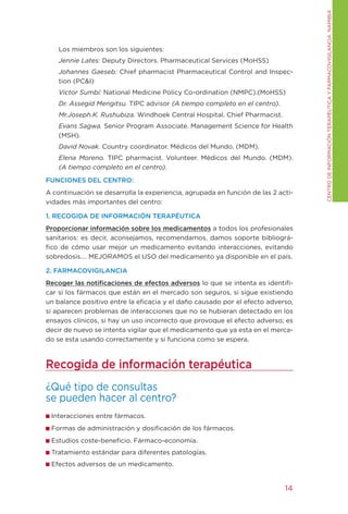 CENtRO DE INFORMACIÓN tERAPÉUtICA y FARMACOVIgILANCIA. NAMIBIA
    Los miembros son los siguientes:
    Jennie Lates: Deputy Directors. Pharmaceutical Services (MoHSS)
    Johannes Gaeseb: Chief pharmacist Pharmaceutical Control and Inspec-
    tion (PC&I)
    Victor Sumbi: National Medicine Policy Co-ordination (NMPC).(MoHSS)
    Dr. Assegid Mengitsu. tIPC advisor (A tiempo completo en el centro).
    Mr.Joseph.K. Rushubiza. Windhoek Central Hospital. Chief Pharmacist.
    Evans Sagwa. Senior Program Associate. Management Science for Health
    (MSH).
    David Novak. Country coordinator. Médicos del Mundo. (MDM).
    Elena Moreno. tIPC pharmacist. Volunteer. Médicos del Mundo. (MDM).
    (A tiempo completo en el centro).

FUNCIONES DEL CENTRO:
A continuación se desarrolla la experiencia, agrupada en función de las 2 acti-
vidades más importantes del centro:

1. RECOGIDA DE INFORMACIÓN TERAPÉUTICA
Proporcionar información sobre los medicamentos a todos los profesionales
sanitarios: es decir, aconsejamos, recomendamos, damos soporte bibliográ-
fico de cómo usar mejor un medicamento evitando interacciones, evitando
sobredosis…. MEJORAMOS el USO del medicamento ya disponible en el país.

2. FARMACOVIGILANCIA
Recoger las notificaciones de efectos adversos lo que se intenta es identifi-
car si los fármacos que están en el mercado son seguros, si sigue existiendo
un balance positivo entre la eficacia y el daño causado por el efecto adverso,
si aparecen problemas de interacciones que no se hubieran detectado en los
ensayos clínicos, si hay un uso incorrecto que provoque el efecto adverso; es
decir de nuevo se intenta vigilar que el medicamento que ya esta en el merca-
do se esta usando correctamente y si funciona como se espera.



Recogida de información terapéutica
¿Qué tipo de consultas
se pueden hacer al centro?
 Interacciones entre fármacos.
 Formas de administración y dosificación de los fármacos.
 Estudios coste-beneficio. Fármaco-economía.
 tratamiento estándar para diferentes patologías.
 Efectos adversos de un medicamento.


                                                                            14
 