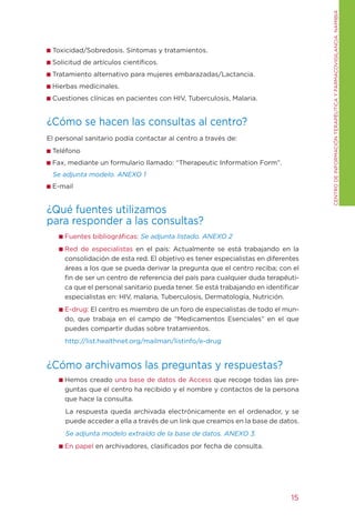 CENtRO DE INFORMACIÓN tERAPÉUtICA y FARMACOVIgILANCIA. NAMIBIA
 toxicidad/Sobredosis. Síntomas y tratamientos.
 Solicitud de artículos científicos.
 tratamiento alternativo para mujeres embarazadas/Lactancia.
 Hierbas medicinales.
 Cuestiones clínicas en pacientes con HIV, tuberculosis, Malaria.


¿Cómo se hacen las consultas al centro?
El personal sanitario podía contactar al centro a través de:
 teléfono
 Fax, mediante un formulario llamado: “therapeutic Information Form”.
 Se adjunta modelo. ANEXO 1
 E-mail


¿Qué fuentes utilizamos
para responder a las consultas?
     Fuentes bibliográficas: Se adjunta listado. ANEXO 2
     Red de especialistas en el país: Actualmente se está trabajando en la
     consolidación de esta red. El objetivo es tener especialistas en diferentes
     áreas a los que se pueda derivar la pregunta que el centro reciba; con el
     fin de ser un centro de referencia del país para cualquier duda terapéuti-
     ca que el personal sanitario pueda tener. Se está trabajando en identificar
     especialistas en: HIV, malaria, tuberculosis, Dermatología, Nutrición.
     E-drug: El centro es miembro de un foro de especialistas de todo el mun-
     do, que trabaja en el campo de “Medicamentos Esenciales” en el que
     puedes compartir dudas sobre tratamientos.
     http://list.healthnet.org/mailman/listinfo/e-drug


¿Cómo archivamos las preguntas y respuestas?
     Hemos creado una base de datos de Access que recoge todas las pre-
     guntas que el centro ha recibido y el nombre y contactos de la persona
     que hace la consulta.
     La respuesta queda archivada electrónicamente en el ordenador, y se
     puede acceder a ella a través de un link que creamos en la base de datos.
     Se adjunta modelo extraído de la base de datos. ANEXO 3.
     En papel en archivadores, clasificados por fecha de consulta.




                                                                             15
 
