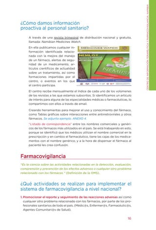 CENtRO DE INFORMACIÓN tERAPÉUtICA y FARMACOVIgILANCIA. NAMIBIA
¿Cómo damos información
proactiva al personal sanitario?
     A través de una revista trimestral de distribución nacional y gratuita,
     llamada: Namibian Medicines Watch.
     En ella publicamos cualquier in-
     formación identificada relacio-
     nada con la mejora del manejo
     de un fármaco, alertas de segu-
     ridad de un medicamento, ar-
     tículos científicos de actualidad
     sobre un tratamiento, así como
     formaciones impartidas por el
     centro, o eventos en los que
     el centro participa.

     El centro recibe mensualmente el índice de cada uno de los volúmenes
     de las revistas a las que estamos subscritos. Si identificamos un artículo
     de interés para alguna de las especialidades médicas o farmacéuticas, lo
     compartimos con ellos a través de email.

     Creando herramientas para mejorar el uso y conocimiento del fármaco,
     como tablas gráficas sobre interacciones entre antirretrovirales y otros
     fármacos. Se adjunta ejemplo. ANEXO 4.
     “Listado de correspondencia” entre los nombres comerciales y genéri-
     cos de los fármacos más utilizados en el país. Se está trabajando en esto,
     porque se identificó que los médicos utilizan el nombre comercial en la
     prescripción y en cambio el farmacéutico, tiene las cajas de los medica-
     mentos con el nombre genérico, y a la hora de dispensar el fármaco al
     paciente les crea confusión.



Farmacovigilancia
“Es la ciencia sobre las actividades relacionadas en la detección, evaluación,
comprensión y prevención de los efectos adversos o cualquier otro problema
relacionado con los fármacos.” (Definición de la OMS).


¿Qué actividades se realizan para implementar el
sistema de farmacovigilancia a nivel nacional?
1. Promocionar el reporte y seguimiento de las reacciones adversas así como
   cualquier otro problema relacionado con los fármacos, por parte de los pro-
   fesionales sanitarios de todo el país. (Médic@s, Enfermer@s, Farmacéutic@s,
   Agentes Comunitari@s de Salud).


                                                                            16
 
