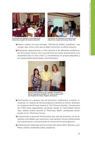 CENtRO DE INFORMACIÓN tERAPÉUtICA y FARMACOVIgILANCIA. NAMIBIA
Formación de Agentes Comunitarios de           Formación de Agentes Comunitarios de
Salud de la región de Kunene (Sep 09)          Salud de la región de Erongo (May 09)


       Hemos creado una guía llamada: “Monitoring Safety guidelines”, que
       recoge: qué, cómo y por qué se debe comunicar un efecto adverso.
       Realizando capacitaciones a nivel nacional a los diferentes profesiona-
       les de la salud. Hemos visto muy efectivas las visitas directamente a los
       hospitales(“face to face visits”) y reuniéndonos en grupos pequeños y
       por especialidad (ginecólogos, dermatólogos).




                    Paulina (farmacéutica), Dr. Akpabio (consultor) y
                    Elena (voluntaria de MdM) en “face to face visits”
                    del Hospital de Outjo. Región de Kunene.


       Participando en cualquier tipo de formación, conferencia, o evento, in-
       cluyendo un módulo de farmacovigilancia durante el mismo. (Ejemplo:
       en congresos de HIV que imparte la “HIV Clinician Society”, formaciones
       de I-tECH para especialistas, poniendo stands en “Edu-HEalth Sector
       Day”, dando charlas durante la “Pharmacy Week”, partipando activa-
       mente en los “Pharmacy Forum.
       Involucrando al personal farmacéutico que está de prácticas, en las di-
       ferentes actividades que realizamos, para generar futuros profesionales
       con capacitación y concienciación en temas de farmacovigilancia.
       Distribuyendo materiales promocionales del centro (IEC): Banners, pan-
       fletos, posters, bolígrafos, batas, pegatinas.


                                                                                       17
 