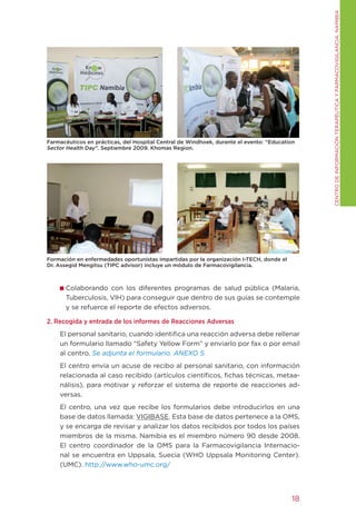 CENtRO DE INFORMACIÓN tERAPÉUtICA y FARMACOVIgILANCIA. NAMIBIA
Farmacéuticos en prácticas, del Hospital Central de Windhoek, durante el evento: “Education
Sector Health Day”. Septiembre 2009. Khomas Region.




Formación en enfermedades oportunistas impartidas por la organización I-TECH, donde el
Dr. Assegid Mengitsu (TIPC advisor) incluye un módulo de Farmacovigilancia.



      Colaborando con los diferentes programas de salud pública (Malaria,
      tuberculosis, VIH) para conseguir que dentro de sus guías se contemple
      y se refuerce el reporte de efectos adversos.

2. Recogida y entrada de los informes de Reacciones Adversas
    El personal sanitario, cuando identifica una reacción adversa debe rellenar
    un formulario llamado “Safety yellow Form” y enviarlo por fax o por email
    al centro. Se adjunta el formulario. ANEXO 5.
    El centro envía un acuse de recibo al personal sanitario, con información
    relacionada al caso recibido (artículos científicos, fichas técnicas, metaa-
    nálisis), para motivar y reforzar el sistema de reporte de reacciones ad-
    versas.
    El centro, una vez que recibe los formularios debe introducirlos en una
    base de datos llamada: VIgIBASE. Esta base de datos pertenece a la OMS,
    y se encarga de revisar y analizar los datos recibidos por todos los países
    miembros de la misma. Namibia es el miembro número 90 desde 2008.
    El centro coordinador de la OMS para la Farmacovigilancia Internacio-
    nal se encuentra en Uppsala, Suecia (WHO Uppsala Monitoring Center).
    (UMC). http://www.who-umc.org/




                                                                                          18
 