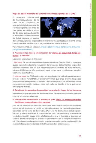CENtRO DE INFORMACIÓN tERAPÉUtICA y FARMACOVIgILANCIA. NAMIBIA
Mapa de países miembro del Sistema de Farmacovigilancia de la OMS

El programa Internacional
de Farmacovigilancia de la
OMS, se ha convertido en
una red global de centros de
Farmacovigilancia en más de
120 países en todo el mun-
do. En cada país participante
el Ministerio correspondiente
de Salud designa un centro
de Farmacovigilancia responsable de mantener los contactos de la OMS en las
cuestiones relacionadas con la seguridad de los medicamentos.
Para más información, véase el Anexo 6 (Ser miembro del Sistema de Farma-
covigilancia de la OMS)
3. Análisis de los datos e identificación de “alertas de seguridad de los fár-
macos” y “señales”
Los datos se analizan a 2 niveles:
1. Nacional: Se está trabajando en la creación de un Comité Clínico, para que
quede sistematizada dicha evaluación. De la base de datos Vigiflow se pueden
obtener “informes” con los que hacemos gráficas: numero de ADR/ fármaco,
número ADR/tipo de efecto adverso, para poder sacar conclusiones estadís-
ticamente significativas.
2. Internacional: La OMS analiza los datos recibidos de todos los países miem-
bros de la base “VIgIBASE”, y elabora informes que lanza a todos los países
sobre alertas de seguridad y “señales” de los fármacos. Este informe se utiliza
como recomendación, después cada país debe de decidir si tiene que tomar
o no alguna medida.
4. Estudio de los aspectos de seguridad y manejo del riesgo de los fármacos
Realizamos capacitaciones en el uso racional del fármaco así como preven-
ción de los efectos adversos.
5. Proporcionar información e influenciar para tomar las correspondientes
   decisiones terapéuticas a nivel nacional
Uno de los ejemplos de toma de decisiones a raíz del análisis de los informes
podría ser el siguiente: al recibir un elevado número de casos de anemia re-
lacionada con la toma de Zidovudina (AZt), se ha diseñado un estudio pros-
pectivo y retrospectivo en 6 hospitales del país, para evaluar y confirmar la
verdadera relación causal entre el efecto adverso y el fármaco, y plantear un
cambio de tratamiento para primera la primera línea en la terapia antirretrovi-
ral. (Para llevar a cabo este estudio se esta contando con la colaboración de
especialistas epidemiológicos de la Universidad de Washington).




                                                                            19
 