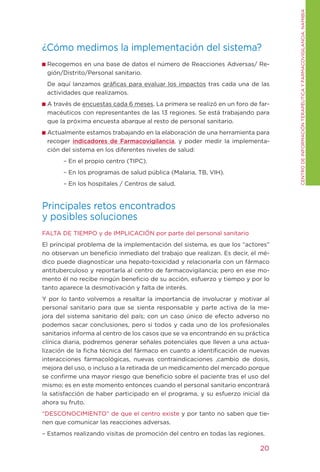 CENtRO DE INFORMACIÓN tERAPÉUtICA y FARMACOVIgILANCIA. NAMIBIA
¿Cómo medimos la implementación del sistema?
 Recogemos en una base de datos el número de Reacciones Adversas/ Re-
 gión/Distrito/Personal sanitario.
 De aquí lanzamos gráficas para evaluar los impactos tras cada una de las
 actividades que realizamos.
 A través de encuestas cada 6 meses. La primera se realizó en un foro de far-
 macéuticos con representantes de las 13 regiones. Se está trabajando para
 que la próxima encuesta abarque al resto de personal sanitario.
 Actualmente estamos trabajando en la elaboración de una herramienta para
 recoger indicadores de Farmacovigilancia, y poder medir la implementa-
 ción del sistema en los diferentes niveles de salud:
       – En el propio centro (tIPC).
       – En los programas de salud pública (Malaria, tB, VIH).
       – En los hospitales / Centros de salud.


Principales retos encontrados
y posibles soluciones
FALtA DE tIEMPO y de IMPLICACIÓN por parte del personal sanitario
El principal problema de la implementación del sistema, es que los “actores”
no observan un beneficio inmediato del trabajo que realizan. Es decir, el mé-
dico puede diagnosticar una hepato-toxicidad y relacionarla con un fármaco
antituberculoso y reportarla al centro de farmacovigilancia; pero en ese mo-
mento él no recibe ningún beneficio de su acción, esfuerzo y tiempo y por lo
tanto aparece la desmotivación y falta de interés.
y por lo tanto volvemos a resaltar la importancia de involucrar y motivar al
personal sanitario para que se sienta responsable y parte activa de la me-
jora del sistema sanitario del país; con un caso único de efecto adverso no
podemos sacar conclusiones, pero si todos y cada uno de los profesionales
sanitarios informa al centro de los casos que se va encontrando en su práctica
clínica diaria, podremos generar señales potenciales que lleven a una actua-
lización de la ficha técnica del fármaco en cuanto a identificación de nuevas
interacciones farmacológicas, nuevas contraindicaciones ,cambio de dosis,
mejora del uso, o incluso a la retirada de un medicamento del mercado porque
se confirme una mayor riesgo que beneficio sobre el paciente tras el uso del
mismo; es en este momento entonces cuando el personal sanitario encontrará
la satisfacción de haber participado en el programa, y su esfuerzo inicial da
ahora su fruto.
“DESCONOCIMIENtO” de que el centro existe y por tanto no saben que tie-
nen que comunicar las reacciones adversas.
– Estamos realizando visitas de promoción del centro en todas las regiones.

                                                                          20
 
