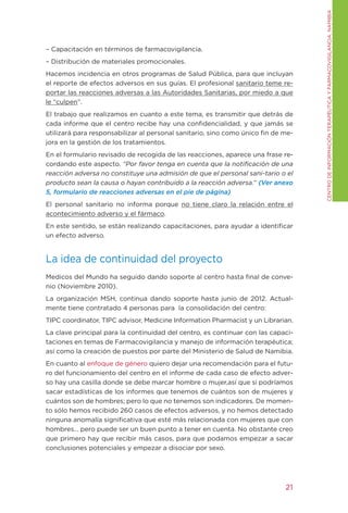CENtRO DE INFORMACIÓN tERAPÉUtICA y FARMACOVIgILANCIA. NAMIBIA
– Capacitación en términos de farmacovigilancia.
– Distribución de materiales promocionales.
Hacemos incidencia en otros programas de Salud Pública, para que incluyan
el reporte de efectos adversos en sus guías. El profesional sanitario teme re-
portar las reacciones adversas a las Autoridades Sanitarias, por miedo a que
le “culpen”.
El trabajo que realizamos en cuanto a este tema, es transmitir que detrás de
cada informe que el centro recibe hay una confidencialidad, y que jamás se
utilizará para responsabilizar al personal sanitario, sino como único fin de me-
jora en la gestión de los tratamientos.
En el formulario revisado de recogida de las reacciones, aparece una frase re-
cordando este aspecto. “Por favor tenga en cuenta que la notificación de una
reacción adversa no constituye una admisión de que el personal sani-tario o el
producto sean la causa o hayan contribuido a la reacción adversa.” (Ver anexo
5, formulario de reacciones adversas en el pie de página)
El personal sanitario no informa porque no tiene claro la relación entre el
acontecimiento adverso y el fármaco.
En este sentido, se están realizando capacitaciones, para ayudar a identificar
un efecto adverso.


La idea de continuidad del proyecto
Medicos del Mundo ha seguido dando soporte al centro hasta final de conve-
nio (Noviembre 2010).
La organización MSH, continua dando soporte hasta junio de 2012. Actual-
mente tiene contratado 4 personas para la consolidación del centro:
tIPC coordinator, tIPC advisor, Medicine Information Pharmacist y un Librarian.
La clave principal para la continuidad del centro, es continuar con las capaci-
taciones en temas de Farmacovigilancia y manejo de información terapéutica;
así como la creación de puestos por parte del Ministerio de Salud de Namibia.
En cuanto al enfoque de género quiero dejar una recomendación para el futu-
ro del funcionamiento del centro en el informe de cada caso de efecto adver-
so hay una casilla donde se debe marcar hombre o mujer,así que si podríamos
sacar estadísticas de los informes que tenemos de cuántos son de mujeres y
cuántos son de hombres; pero lo que no tenemos son indicadores. De momen-
to sólo hemos recibido 260 casos de efectos adversos, y no hemos detectado
ninguna anomalía significativa que esté más relacionada con mujeres que con
hombres… pero puede ser un buen punto a tener en cuenta. No obstante creo
que primero hay que recibir más casos, para que podamos empezar a sacar
conclusiones potenciales y empezar a disociar por sexo.




                                                                             21
 