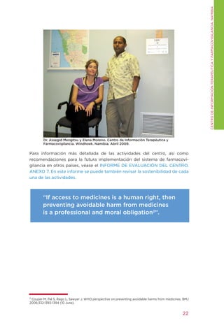CENtRO DE INFORMACIÓN tERAPÉUtICA y FARMACOVIgILANCIA. NAMIBIA
        Dr. Assegid Mengitsu y Elena Moreno. Centro de Información Terapéutica y
        Farmacovigilancia. Windhoek. Namibia. Abril 2009.

Para información más detallada de las actividades del centro, así como
recomendaciones para la futura implementación del sistema de farmacovi-
gilancia en otros países, véase el INFORME DE EVALUACIÓN DEL CENtRO.
ANEXO 7. En este informe se puede también revisar la sostenibilidad de cada
una de las actividades.



        “If access to medicines is a human right, then
        preventing avoidable harm from medicines
        is a professional and moral obligation2”.




2
  Couper M, Pal S, Rago L, Sawyer J. WHO perspective on preventing avoidable harms from medicines. BMJ
2006;332:1393-1394 (10 June).


                                                                                                  22
 