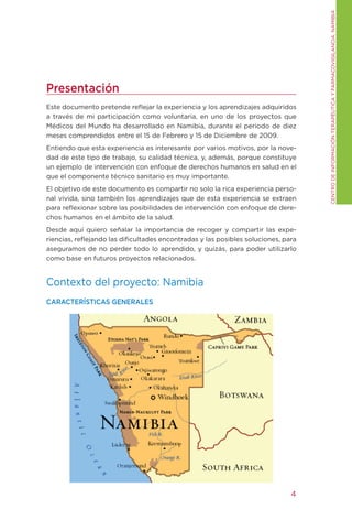 CENtRO DE INFORMACIÓN tERAPÉUtICA y FARMACOVIgILANCIA. NAMIBIA
Presentación
Este documento pretende reflejar la experiencia y los aprendizajes adquiridos
a través de mi participación como voluntaria, en uno de los proyectos que
Médicos del Mundo ha desarrollado en Namibia, durante el periodo de diez
meses comprendidos entre el 15 de Febrero y 15 de Diciembre de 2009.
Entiendo que esta experiencia es interesante por varios motivos, por la nove-
dad de este tipo de trabajo, su calidad técnica, y, además, porque constituye
un ejemplo de intervención con enfoque de derechos humanos en salud en el
que el componente técnico sanitario es muy importante.
El objetivo de este documento es compartir no solo la rica experiencia perso-
nal vivida, sino también los aprendizajes que de esta experiencia se extraen
para reflexionar sobre las posibilidades de intervención con enfoque de dere-
chos humanos en el ámbito de la salud.
Desde aquí quiero señalar la importancia de recoger y compartir las expe-
riencias, reflejando las dificultades encontradas y las posibles soluciones, para
aseguramos de no perder todo lo aprendido, y quizás, para poder utilizarlo
como base en futuros proyectos relacionados.


Contexto del proyecto: Namibia
CARACTERÍSTICAS GENERALES




                                                                               4
 