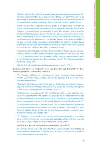 CENtRO DE INFORMACIÓN tERAPÉUtICA y FARMACOVIgILANCIA. NAMIBIA
   “Existen planes de seguros privados para aquellos que puedan permitír-
   selo económicamente y para aquellos que tengan un contrato (Tarjeta de
   Ayuda Médica).El resto de la población tendrá que confiar en los servicios
   de salud públicos financiados por los ingresos generales del Gobierno.
   El servicio puede ser completamente gratis o en ocasiones se deben de
   pagar tarifas simbólicas establecidas en el lugar del servicio del sistema
   público y estructuradas de acuerdo al nivel del servicio (esto significa
   atención médica gratuita en los niveles más bajos y un sistema de exencio-
   nes, cuando aplique, en los nivelas más altos).Los ingresos acumulados no
   serán retenidos por el Ministerio de Salud y Servicios Sociales (MoHSS), si
   no que será ingresado en una cuenta del Gobierno. Los Servicios de Salud
   del sector privado son abundantes en Namibia, sobre todo en la capital y
   en las grandes ciudades.”Ref. National Health Policy.
   “Las tarifas para los diagnósticos y tratamientos de los pacientes ambula-
   torios y hospitalizados, serán revisados regularmente para estar en línea
   con el coste de los servicios proporcionados, siempre teniendo en cuenta
   la posibilidad para pagar que tiene cada persona.” Ref. Second Namibian
   MEdicine Policy.2010.
   PERFIL DE SALUD DE NAMIBIA recogido por la OMS (2007).
En cuanto al acceso a medicamentos: ¿Es gratuita?, ¿Se dispensan medica-
mentos genéricos, comerciales, mixtos?
   “En el sector público, los medicamentos serán proporcionados gratuita-
   mente. Cuando se requiera pagar, se hará de acuerdo a la fuente de ingre-
   sos de cada persona.”
   “Cualquier contribución que tenga que ser hecha por los pacientes para el
   pago de los tratamientos y medicamentos, estará de acuerdo a la vigente
   política nacional de seguros de salud y finanzas.”
   “El Gobierno, en colaboración con el sector privado y otros agentes invo-
   lucrados, desarrollará una política de precios de los medicamentos, con
   el objetivo de hacer los medicamentos accesibles económicamente para
   todos y asegurará la implementación de la política en todos los niveles.”
   “El Gobierno explorará y promoverá el uso de medicamentos genéricos
   y promoverá una estructura de tasas para el servicio farmacéutico, para
   frenar la subida de los precios de las marcas comerciales y otros medica-
   mentos que tengan un coste alto.”
   “EL Gobierno promoverá el uso de los medicamentos genéricos a través
   de la implementación de incentivos que favorezca a los genéricos y su uso
   en el país.” Ref: Second Namibian Medicine Policy. 2010
   Namibia y la lista de medicamentos esenciales de la OMS.
   En Namibia existe lo que se llama NEMLISt, que consiste en un listado de
   medicamentos esenciales. El Ministerio de Salud sólo cubre los medica-
   mentos que aparecen en esa lista.


                                                                            8
 