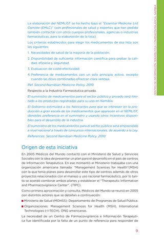 CENtRO DE INFORMACIÓN tERAPÉUtICA y FARMACOVIgILANCIA. NAMIBIA
    La elaboración del NEMLISt se ha hecho bajo el “Essential Medicine List
    Comitte (EMLC)” (son profesionales de salud y expertos que han podido
    también contactar con otros cuerpos profesionales, agencias o industrias
    farmacéuticas, para la elaboración de la lista).
    Los criterios establecidos para elegir los medicamentos de esa lista son
    los siguientes:
    1. Necesidades de salud de la mayoría de la población.
    2. Disponibilidad de suficiente información científica para probar la cali-
       dad, eficacia y seguridad.
    3. Evaluacion de coste-efectividad.
    4. Preferencia de medicamentos con un solo principio activo, excepto
       cuando las dosis combinadas ofrezcan clara ventaja.
    Ref. Second Namibian Medicine Policy. 2010
    Respecto a la Industria Farmacéutica privada.
    El suministro de medicamentos para el sector público y privado será limi-
    tado a los productos registrados para su uso en Namibia.
    El Gobierno estimulará a los fabricantes para que se interesen en la pro-
    ducción a gran escala de los medicamentos que aparecen en el NEMLIST,
    dándoles preferencia en el suministro y usando otros incentivos disponi-
    bles para el desarrollo de la industria.
    El suministro de los medicamentos para el sector público será emprendido
    a nivel nacional a través de concursos internacionales, de acuerdo a la Ley.
    References: Second Namibian Medicine Policy. 2010


Origen de esta iniciativa
En 2005 Médicos del Mundo contactó con el Ministerio de Salud y Servicios
Sociales con la idea de presentar un plan para el desarrollo en el país de centros
de Información terapéutica. En ese momento el Ministerio trabajaba con una
organización americana llamada: “Management Sciences for Health”(MSH)
con la que tenía planes para desarrollar este tipo de centros además de otros
proyectos relacionados con el manejo y uso racional farmacéutico, por lo tan-
to se acordó combinar ambos planes y establecer el “therapeutic Information
and Pharmacovigilance Center”. (tIPC).
Como primera aproximación y consulta, Médicos del Mundo se reunió en 2005
con distintos actores que se detallan a continuación:
 Ministerio de Salud (MOHSS): Departamento de Programas de Salud Pública.
 Organizaciones: Management Sciences for Health (MSH), International
 technologies (-I-tECH), ONg americanas.
La necesidad de un Centro de Fármacovigilancia e Información terapéuti-
ca fue identificada por la falta de un punto de referencia para responder de


                                                                                9
 