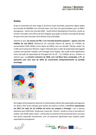 Âmbito
O que se pretende com este artigo é, de forma muito resumida, apresentar alguns dados
do mercado da NAMIBIA num formato flash, com foco nas oportunidades para as PME’s
portuguesas – dentro do mercado SADC - South African Development Countries, aonde se
incluem mercados como África do Sul e Angola), que ajude ou facilite a tomada de decisão
de quem tem este mercado como destino e/ou prioridade.
Salienta-se que, em termos de PIB, é um mercado bastante pequeno – apenas 12,6 mil
milhões de usd (2017). Destaca-se um mercado interno de apenas 2,5 milhões de
consumidores (250 milhões numa óptica de SADC), com um elevado “PIB per capita” de
5.358 usd no panorama Africano. Logo é relevante para o radar da exportação pela ligação
a países com grandes relações com Portugal como Angola, não sendo muito significativo
como mercado de exportação de Portugal fora da UE – 2,2 milhões de eur. Embora se
saliente que, no primeiro trimestre de 2018, com 1,8 Meur bens comprados a PT, se
apresente com uma taxa de 350% de crescimento comparativamente ao período
homologo.
Na imagem acima podemos observar os 10 principais clientes das exportações portuguesas
em 2016 e 2017 (com enfoque para valores de Janeiro a Junho). A NAMIBIA representou
em 2017 um valor de 2,2 milhões de euros em compras a Portugal - com a balança
deficitária para PORTUGAL. Sendo que o peso dos “Outros”, aonde se inclui o mercado em
análise, vale 23,8% sobre o total – a dimensão no comércio internacional de bens e serviços
tem pouca expressão actualmente, com um potencial significativo para explorar pelos
exportadores portugueses.
 