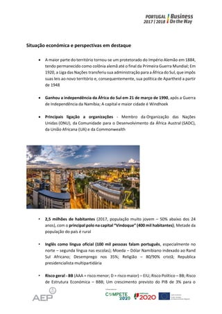 Situação económica e perspectivas em destaque
 A maior parte do território tornou-se um protetorado do Império Alemão em 1884,
tendo permanecido como colônia alemã até o final da Primeira Guerra Mundial; Em
1920, a Liga das Nações transferiu sua administração para a África do Sul, que impôs
suas leis ao novo território e, consequentemente, sua política de Apartheid a partir
de 1948
 Ganhou a independência da África do Sul em 21 de março de 1990, após a Guerra
de Independência da Namíbia; A capital e maior cidade é Windhoek
 Principais ligação a organizações - Membro da Organização das Nações
Unidas (ONU), da Comunidade para o Desenvolvimento da África Austral (SADC),
da União Africana (UA) e da Commonwealth
• 2,5 milhões de habitantes (2017, população muito jovem – 50% abaixo dos 24
anos), com o principal polo na capital “Vindoque” (400 mil habitantes); Metade da
população do país é rural
• Inglês como língua oficial (100 mil pessoas falam português, especialmente no
norte – segunda língua nas escolas); Moeda – Dólar Namibiano indexado ao Rand
Sul Africano; Desemprego nos 35%; Religião – 80/90% cristã; Republica
presidencialista multipartidária
• Risco geral - BB (AAA = risco menor; D = risco maior) – EIU; Risco Político – BB; Risco
de Estrutura Económica – BBB; Um crescimento previsto do PIB de 3% para o
 