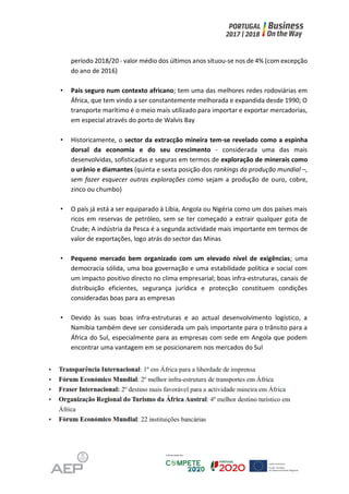 período 2018/20 - valor médio dos últimos anos situou-se nos de 4% (com excepção
do ano de 2016)
• Pais seguro num contexto africano; tem uma das melhores redes rodoviárias em
África, que tem vindo a ser constantemente melhorada e expandida desde 1990; O
transporte marítimo é o meio mais utilizado para importar e exportar mercadorias,
em especial através do porto de Walvis Bay
• Historicamente, o sector da extracção mineira tem-se revelado como a espinha
dorsal da economia e do seu crescimento - considerada uma das mais
desenvolvidas, sofisticadas e seguras em termos de exploração de minerais como
o urânio e diamantes (quinta e sexta posição dos rankings da produção mundial –,
sem fazer esquecer outras explorações como sejam a produção de ouro, cobre,
zinco ou chumbo)
• O país já está a ser equiparado à Líbia, Angola ou Nigéria como um dos países mais
ricos em reservas de petróleo, sem se ter começado a extrair qualquer gota de
Crude; A indústria da Pesca é a segunda actividade mais importante em termos de
valor de exportações, logo atrás do sector das Minas
• Pequeno mercado bem organizado com um elevado nível de exigências; uma
democracia sólida, uma boa governação e uma estabilidade política e social com
um impacto positivo directo no clima empresarial; boas infra-estruturas, canais de
distribuição eficientes, segurança jurídica e protecção constituem condições
consideradas boas para as empresas
• Devido às suas boas infra-estruturas e ao actual desenvolvimento logístico, a
Namíbia também deve ser considerada um país importante para o trânsito para a
África do Sul, especialmente para as empresas com sede em Angola que podem
encontrar uma vantagem em se posicionarem nos mercados do Sul
 