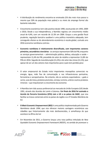 • A distribuição do rendimento encontra-se enviesada (1% dos mais ricos possui o
mesmo que 50% da população mais pobre) e os níveis de emprego formal são
bastante reduzidos
• Crescimento económico tem sido positivo desde 1990, excetuando em 1993, 2009
e 2016; Desde a sua independência, a Namíbia registou um crescimento médio
anual de 4,4%, com um recorde de 12.3% em 2004. Graças a uma gestão fiscal
prudente, regulação bancária saudável e uma política monetária adequada, tem
conseguido afastar-se do abrandamento económico à escala global, contudo ano
2016 economia namibiana contraiu
• Economia namibiana é relativamente diversificada, com importantes sectores
primários, secundários e terciários - os serviços representam 50% do PIB, enquanto
os serviços governamentais – administração pública, defesa, educação e saúde –
representam 11,4% do PIB, precedido do setor de retalho a representar 11,8% do
PIB em 2016. Seguido da manufaturação (11,2%) e do setor das minas (11,1%), que
apesar de ser um dos setores mais importantes para o país tem perdido peso
• O setor empresarial do Estado inclui importantes monopólios comerciais na
energia, água, rede fixa de comunicação e nas infraestruturas portuárias,
ferroviárias e aeroportuárias. No entanto, são os sectores exportadores – gado e
carne, uvas de mesa, produtos piscícolas, cerveja, turismo, urânio e outros produtos
minerais – que impulsionam o crescimento da economia
• A Namíbia tem tido acesso preferencial ao mercado da União Europeia (UE) desde
1991, através dos Acordos de Lomé e Cotonou. Em finais de 2016 foi assinado o
Acordo de Parceria Económica (EPA) com a UE e os países da SADC, que visa
facilitar as trocas comerciais entre os países da região e os 27 Estados Membros da
EU
• O Black Economic Empowerment (BEE) é uma política implementada pelo Governo
Namibiano desde 1994, que visa oferecer maiores vantagens económicas aos
cidadãos que historicamente são mais desfavorecidos, à semelhança do que
acontece na África do Sul
• Em Novembro de 2011, o Governo lançou uma nova política intitulada de New
Equitable Economic Empowerment Framework (NEEEF), no sentido de promover o
 