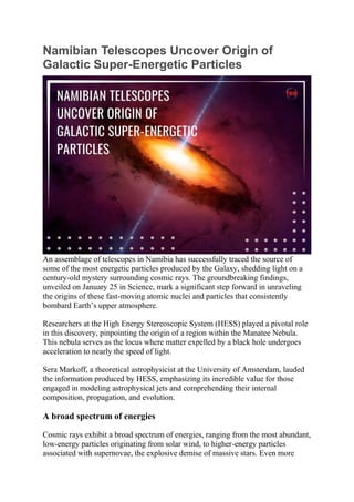 Namibian Telescopes Uncover Origin of
Galactic Super-Energetic Particles
An assemblage of telescopes in Namibia has successfully traced the source of
some of the most energetic particles produced by the Galaxy, shedding light on a
century-old mystery surrounding cosmic rays. The groundbreaking findings,
unveiled on January 25 in Science, mark a significant step forward in unraveling
the origins of these fast-moving atomic nuclei and particles that consistently
bombard Earth’s upper atmosphere.
Researchers at the High Energy Stereoscopic System (HESS) played a pivotal role
in this discovery, pinpointing the origin of a region within the Manatee Nebula.
This nebula serves as the locus where matter expelled by a black hole undergoes
acceleration to nearly the speed of light.
Sera Markoff, a theoretical astrophysicist at the University of Amsterdam, lauded
the information produced by HESS, emphasizing its incredible value for those
engaged in modeling astrophysical jets and comprehending their internal
composition, propagation, and evolution.
A broad spectrum of energies
Cosmic rays exhibit a broad spectrum of energies, ranging from the most abundant,
low-energy particles originating from solar wind, to higher-energy particles
associated with supernovae, the explosive demise of massive stars. Even more
 