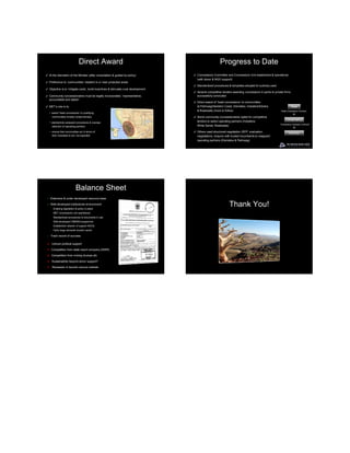 Direct Award                                                             Progress to Date
✓ At the discretion of the Minister (after consultation & guided by policy)          ✓ Concessions Committee and Concessions Unit established & operational
                                                                                       (with donor & NGO support)
✓ Preference to ‘communities’ resident in or near protected areas
                                                                                     ✓ Standardized procedures & templates adopted & routinely used
✓ Objective is to ‘mitigate costs’, build incentives & stimulate rural development
                                                                                     ✓ Several competitive tenders awarding concessions in parks to private firms
✓ Community concessionaires must be legally incorporated, “representative,             successfully concluded
  accountable and stable”
                                                                                     ✓ Direct award of ‘head concessions’ to communities
✓ MET’s role is to:                                                                    at Palmwag/Skeleton Coast, Etendeka, Hobatere/Etosha                         State
                                                                                       & Bwabwata (more to follow)                                       ‘Head Concession Contract’
     − award ‘head concessions’ to qualifying
       communities (mostly conservancies)                                            ✓ Some community concessionaires opted for competitive
                                                                                       tenders to select operating partners (Hobatere,                        Conservancy
     − standardize subaward procedures & oversee
                                                                                                                                                        ‘Concession Operator Contract’
       selection of operating partners                                                 White Sands, Bwabwata)

     − ensure that communities act in terms of                                       ✓ Others used structured negotiation (RFP, evaluation,
                                                                                                                                                                Operator
       their mandates & are ‘not exploited’                                            negotiations, closure) with trusted incumbents to reappoint
                                                                                       operating partners (Etendeka & Palmwag)




                             Balance Sheet
 ✓ Extensive & under-developed resource base

 ✓ Well-developed institutional environment:
      − Enabling legislation & policy in place
                                                                                                                Thank You!
      − MET concessions unit operational
      − Standardized procedures & documents in use
      − Well-developed CBNRM programme
      − Established network of support NGOs
      − Fairly large domestic tourism sector

 ✓    Track record of success

 ✗ Uneven political support

 ✗ Competition from state resort company (NWR)

 ✗ Competition from mining (trumps all)

 ✗ Sustainability beyond donor support?

 ✗ Recession in tourism source markets
 