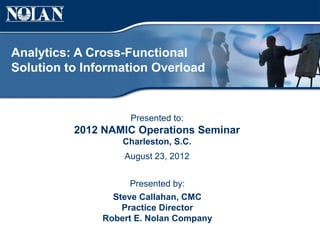 Analytics: A Cross-Functional
Solution to Information Overload


                    Presented to:
          2012 NAMIC Operations Seminar
                   Charleston, S.C.
                   August 23, 2012


                     Presented by:
                 Steve Callahan, CMC
                   Practice Director
               Robert E. Nolan Company
 