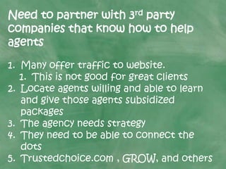 Need to partner with 3rd party
companies that know how to help
agents
1. Many offer traffic to website.
1. This is not good for great clients
2. Locate agents willing and able to learn
and give those agents subsidized
packages
3. The agency needs strategy
4. They need to be able to connect the
dots
5. Trustedchoice.com , GROW, and others
 