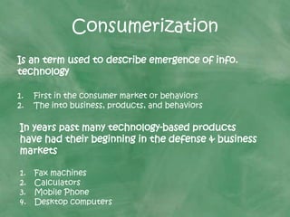 Consumerization
Is an term used to describe emergence of info.
technology
1. First in the consumer market or behaviors
2. The into business, products, and behaviors
In years past many technology-based products
have had their beginning in the defense & business
markets
1. Fax machines
2. Calculators
3. Mobile Phone
4. Desktop computers
 