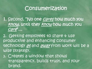 Consumerization
1. Second, “No one cares how much you
know, until they know how much you
care”…
2. Getting employees to share & use
productive and enhancing consumer
technology at and away from work will be a
wise strategy.
3. Creates a window that shows
transparency, builds trust, and your
brand.
 