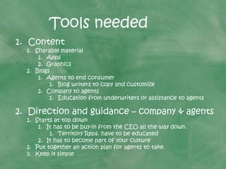 Tools needed
1. Content
1. Sharable material
1. Apps
2. Graphics
2. Blogs
1. Agents to end consumer
1. Blog writers to copy and customize
2. Company to agents
1. Education from underwriters or assistance to agents
2. Direction and guidance – company & agents
1. Starts at top down
1. It has to be buy-in from the CEO all the way down.
1. Territory Reps. have to be educated
2. It has to become part of your culture
2. Put together an action plan for agents to take.
3. Keep it simple
 