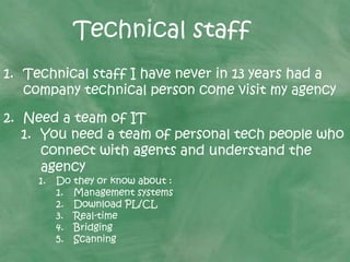 Technical staff
1. Technical staff I have never in 13 years had a
company technical person come visit my agency
2. Need a team of IT
1. You need a team of personal tech people who
connect with agents and understand the
agency
1. Do they or know about :
1. Management systems
2. Download PL/CL
3. Real-time
4. Bridging
5. Scanning
 