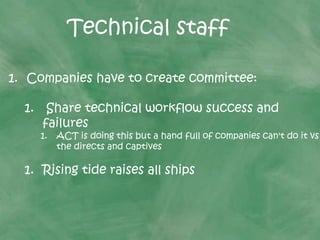 1. Companies have to create committee:
1. Share technical workflow success and
failures
1. ACT is doing this but a hand full of companies can't do it vs
the directs and captives
1. Rising tide raises all ships
Technical staff
 