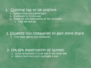 1. Quoting has to be uniform
1. Raters today are a good start
2. 15 minutes vs 7.5 minutes
3. These are the expectation of the consumer
1. They set the bar
3. 12%-16% expectation of quotes
1. A ton of business is to be had in the other 85%
2. About 24-30 sold policy packages a year
2. Squeeze out companies to gain more share.
1. This helps agents and companies
 