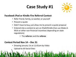 Case Study #1
Facebook iPad or Kindle Fire Referral Contest
• Refer friend, family, co-worker, or yourself
• Present a quote
• Didn’t have to buy, just allow me to present a quote proposal
• Entered into a contest to win an iPad2/Kindle (Can use Make-A-
Wish or other non-financial incentives depending on state
regulations)
• The referrer and the referee
Contest Period Nov 14 – Dec 31
• Drawing January 1st at 12:01am by Video
Upload to All Social Sites
 