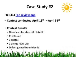 Case Study #2
FB R.O.I Fan review app
• Contest conducted April 13th – April 31st
• Contest Results
• 28reviews Facebook & LinkedIn
• 11referrals
• 3 quotes
• 9 clients (62% CR)
• 26fans gained from friends
 