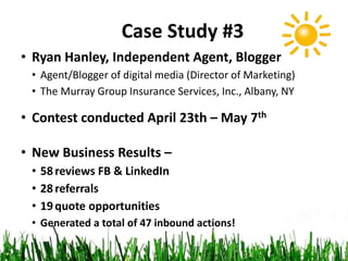 • Ryan Hanley, Independent Agent, Blogger
• Agent/Blogger of digital media (Director of Marketing)
• The Murray Group Insurance Services, Inc., Albany, NY
• Contest conducted April 23th – May 7th
• New Business Results –
• 58reviews FB & LinkedIn
• 28referrals
• 19quote opportunities
• Generated a total of 47 inbound actions!
Case Study #3
 