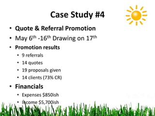 Case Study #4
• Quote & Referral Promotion
• May 6th -16th Drawing on 17th
• Promotion results
• 9 referrals
• 14 quotes
• 19 proposals given
• 14 clients (73% CR)
• Financials
• Expenses $850ish
• Income $5,700ish
 