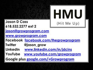 Jason D Cass
618.532.2277 ext 2
jason@growprogram.com
www.growprogram.com
Facebook facebook.com/thegrowprogram
Twitter @jason_grow
LinkedIn www.linkedin.com/in/jdcins
YouTube www.youtube.com/growprogram
Google plus google.com/+Growprogram
 
