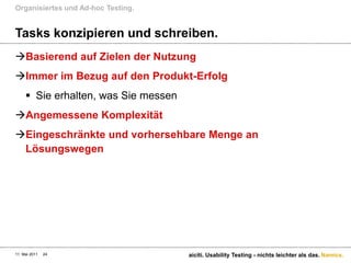 Tasks konzipieren und schreiben. Basierend auf Zielen der NutzungImmer im Bezug auf den Produkt-ErfolgSie erhalten, was Sie messenAngemessene KomplexitätEingeschränkte und vorhersehbare Menge an LösungswegenOrganisiertes und Ad-hoc Testing.11. Mai 2011aiciti. Usability Testing - nichts leichter als das.24