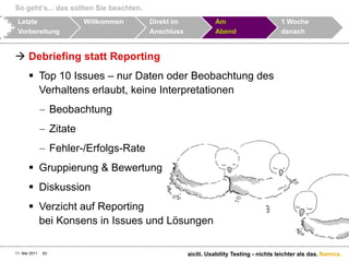 So geht‘s... das sollten Sie beachten.11. Mai 2011aiciti. Usability Testing - nichts leichter als das.62LetzteVorbereitungWillkommenDirekt im AnschlussAmAbend1 WochedanachDebriefing: Findings mit dem Beobachter besprechen und die Top Issues bestimmen	Backup aller Recordings erstellen	Dankes-Mail an die Test-Personen des Tages versenden