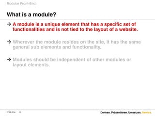 Namics.
What is a module?
Modular Front-End.
27.06.2014 10 Denken. Präsentieren. Umsetzen.
 A module is a unique element that has a specific set of
functionalities and is not tied to the layout of a website.
 Wherever the module resides on the site, it has the same
general sub elements and functionality.
 Modules should be independent of other modules or
layout elements.
 