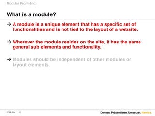 Namics.
What is a module?
Modular Front-End.
27.06.2014 11 Denken. Präsentieren. Umsetzen.
 A module is a unique element that has a specific set of
functionalities and is not tied to the layout of a website.
 Wherever the module resides on the site, it has the same
general sub elements and functionality.
 Modules should be independent of other modules or
layout elements.
 