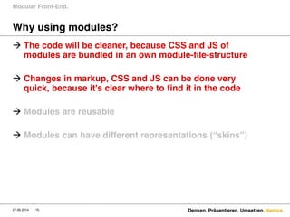 Namics.
Why using modules?
 The code will be cleaner, because CSS and JS of
modules are bundled in an own module-file-structure
 Changes in markup, CSS and JS can be done very
quick, because it's clear where to find it in the code
 Modules are reusable
 Modules can have different representations (“skins”)  
Modular Front-End.
27.06.2014 Denken. Präsentieren. Umsetzen.15
 