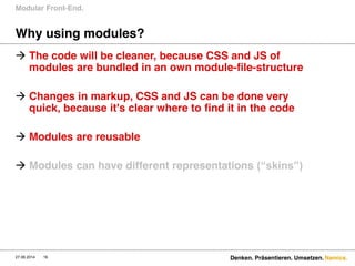 Namics.
Why using modules?
 The code will be cleaner, because CSS and JS of
modules are bundled in an own module-file-structure
 Changes in markup, CSS and JS can be done very
quick, because it's clear where to find it in the code
 Modules are reusable
 Modules can have different representations (“skins”)  
Modular Front-End.
27.06.2014 Denken. Präsentieren. Umsetzen.16
 