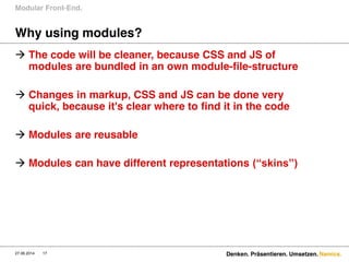 Namics.
Why using modules?
 The code will be cleaner, because CSS and JS of
modules are bundled in an own module-file-structure
 Changes in markup, CSS and JS can be done very
quick, because it's clear where to find it in the code
 Modules are reusable
 Modules can have different representations (“skins”)  
Modular Front-End.
27.06.2014 Denken. Präsentieren. Umsetzen.17
 