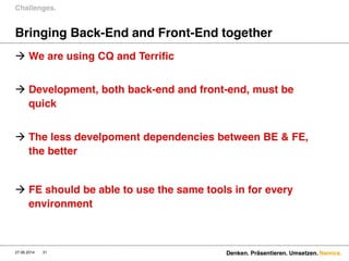 Namics.
Bringing Back-End and Front-End together
 We are using CQ and Terrific
 Development, both back-end and front-end, must be
quick
 The less develpoment dependencies between BE & FE,
the better
 FE should be able to use the same tools in for every
environment
Challenges.
27.06.2014 Denken. Präsentieren. Umsetzen.31
 
